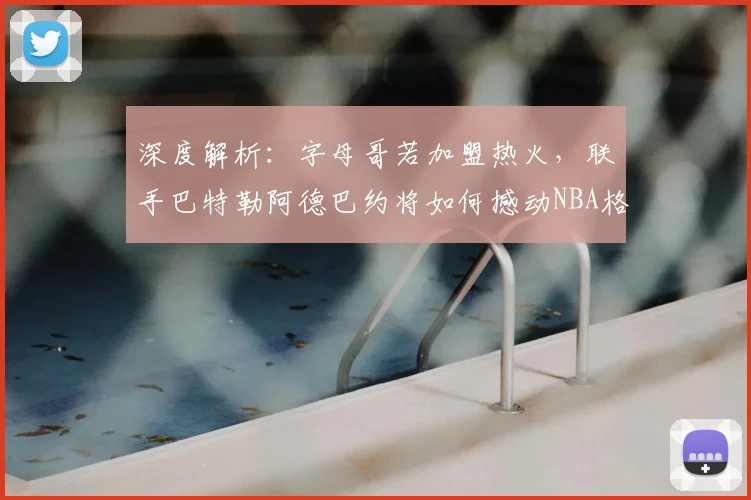 深度解析：字母哥若加盟热火，联手巴特勒阿德巴约将如何撼动NBA格局？
