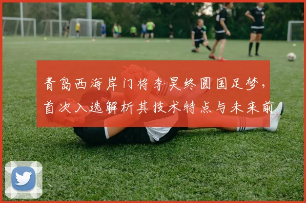青岛西海岸门将李昊终圆国足梦，首次入选解析其技术特点与未来前景