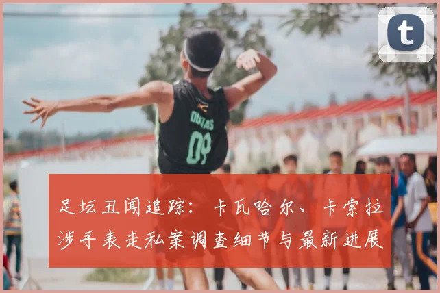足坛丑闻追踪:卡瓦哈尔、卡索拉涉手表走私案调查细节与最新进展解析