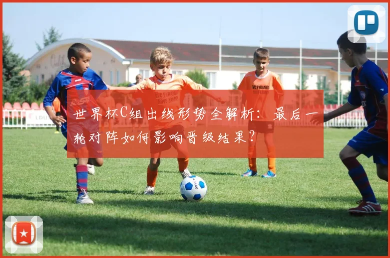 世界杯C组出线形势全解析：最后一轮对阵如何影响晋级结果？