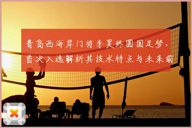 青岛西海岸门将李昊终圆国足梦，首次入选解析其技术特点与未来前景