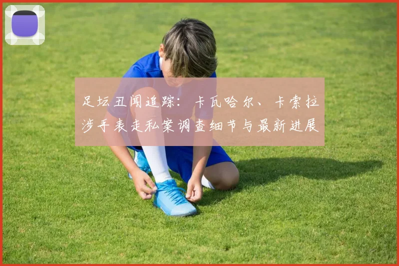 足坛丑闻追踪：卡瓦哈尔、卡索拉涉手表走私案调查细节与最新进展解析