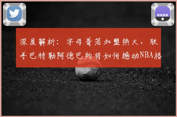 深度解析：字母哥若加盟热火，联手巴特勒阿德巴约将如何撼动NBA格局？